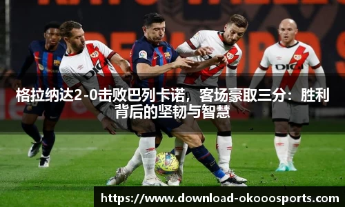 格拉纳达2-0击败巴列卡诺，客场豪取三分：胜利背后的坚韧与智慧